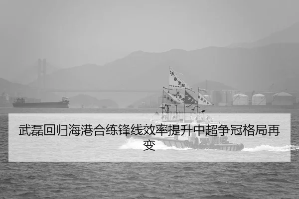 武磊回归海港合练锋线效率提升中超争冠格局再变